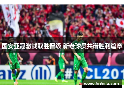 国安亚冠激战取胜晋级 新老球员共谱胜利篇章